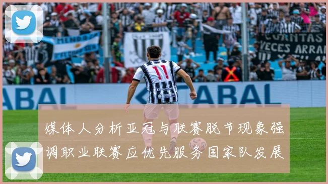 媒体人分析亚冠与联赛脱节现象强调职业联赛应优先服务国家队发展
