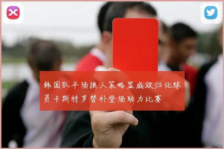 韩国队半场换人策略显成效归化球员卡斯特罗替补登场助力比赛