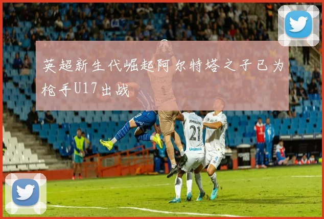 英超新生代崛起阿尔特塔之子已为枪手U17出战