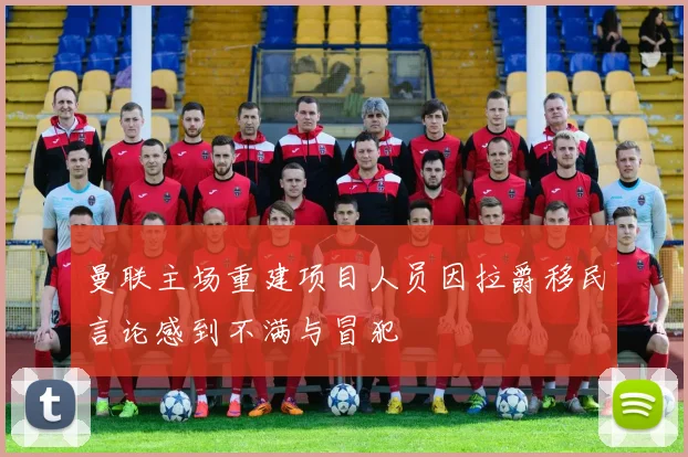 曼联主场重建项目人员因拉爵移民言论感到不满与冒犯