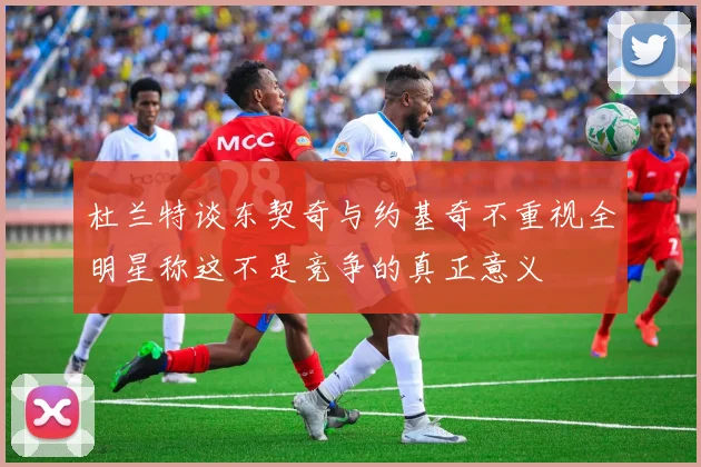 杜兰特谈东契奇与约基奇不重视全明星称这不是竞争的真正意义