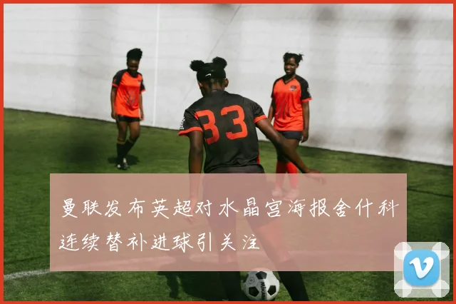 曼联发布英超对水晶宫海报舍什科连续替补进球引关注