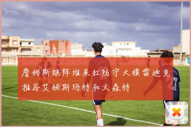 詹姆斯缺阵谁来扛防守大旗雷迪克推荐艾顿斯玛特和文森特