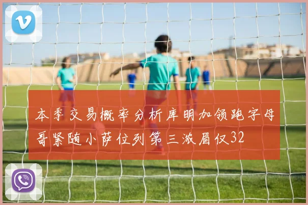 本季交易概率分析库明加领跑字母哥紧随小萨位列第三浓眉仅32