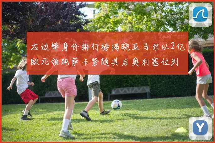 右边锋身价排行榜揭晓亚马尔以2亿欧元领跑萨卡紧随其后奥利塞位列第三