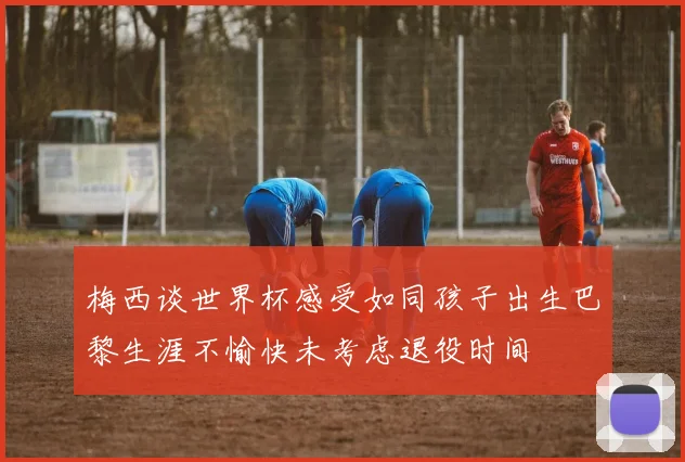 梅西谈世界杯感受如同孩子出生巴黎生涯不愉快未考虑退役时间