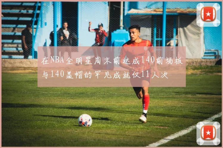 在NBA全明星周末前达成140前场板与140盖帽的罕见成就仅11人次