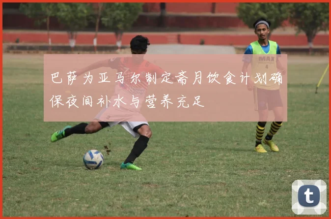 巴萨为亚马尔制定斋月饮食计划确保夜间补水与营养充足