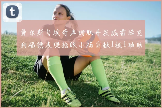 费尔斯与埃奇库姆联手发威雷诺克利福德表现抢眼小杨贡献1板1助助力球队